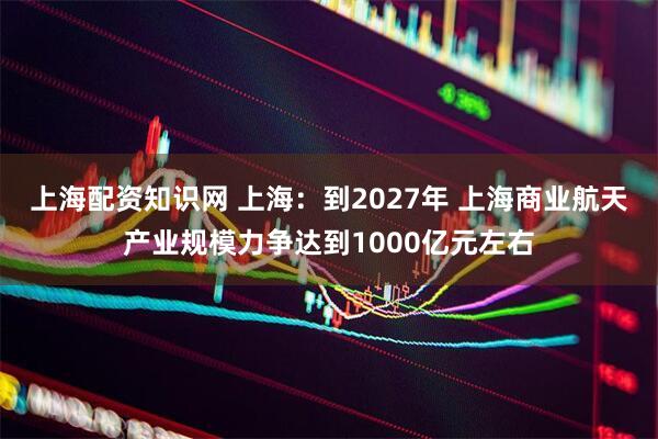 上海配资知识网 上海：到2027年 上海商业航天产业规模力争达到1000亿元左右