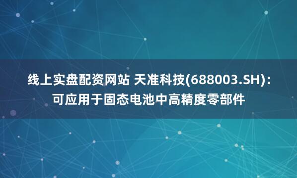 线上实盘配资网站 天准科技(688003.SH)：可应用于固态电池中高精度零部件
