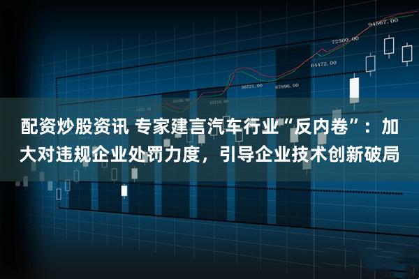配资炒股资讯 专家建言汽车行业“反内卷”：加大对违规企业处罚力度，引导企业技术创新破局