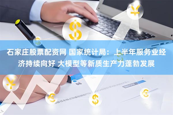 石家庄股票配资网 国家统计局：上半年服务业经济持续向好 大模型等新质生产力蓬勃发展