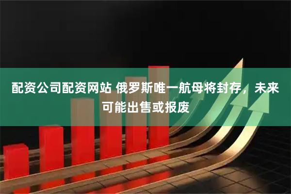 配资公司配资网站 俄罗斯唯一航母将封存，未来可能出售或报废