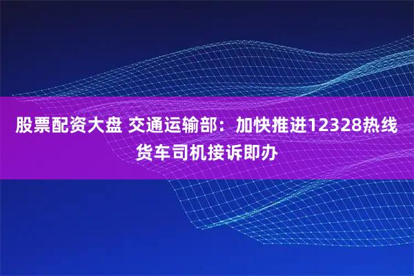 股票配资大盘 交通运输部：加快推进12328热线货车司机接诉即办