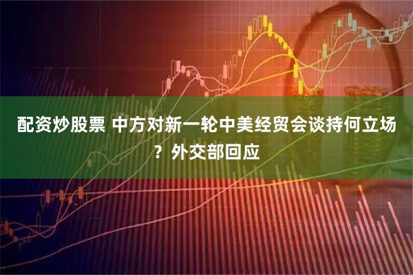 配资炒股票 中方对新一轮中美经贸会谈持何立场？外交部回应