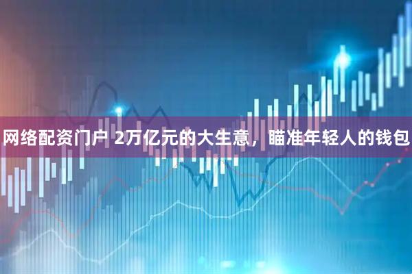 网络配资门户 2万亿元的大生意，瞄准年轻人的钱包