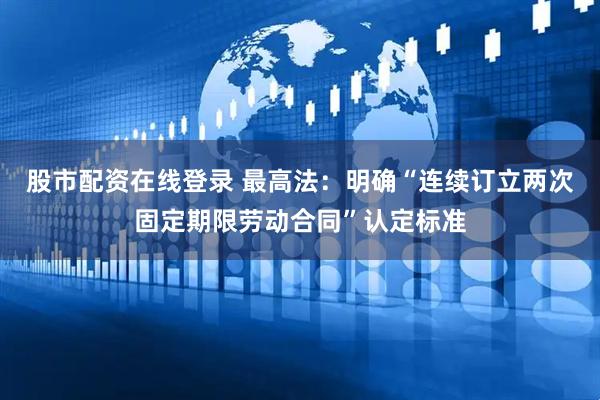 股市配资在线登录 最高法：明确“连续订立两次固定期限劳动合同”认定标准