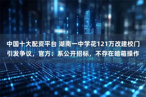 中国十大配资平台 湖南一中学花121万改建校门引发争议，官方：系公开招标，不存在暗箱操作
