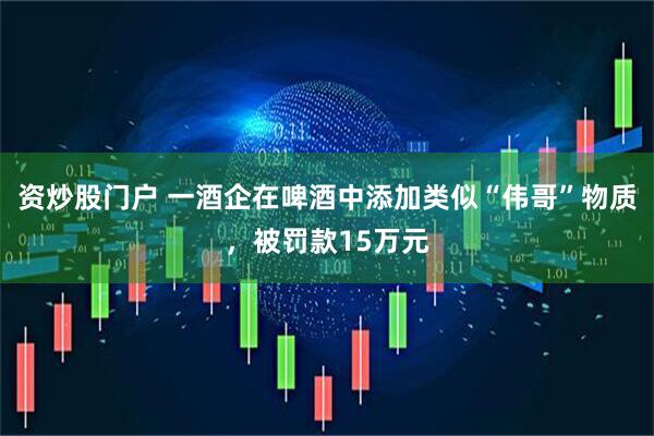 资炒股门户 一酒企在啤酒中添加类似“伟哥”物质，被罚款15万元