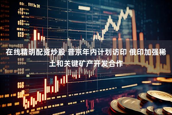 在线精明配资炒股 普京年内计划访印 俄印加强稀土和关键矿产开发合作