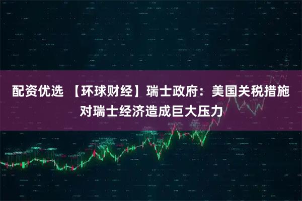 配资优选 【环球财经】瑞士政府：美国关税措施对瑞士经济造成巨大压力