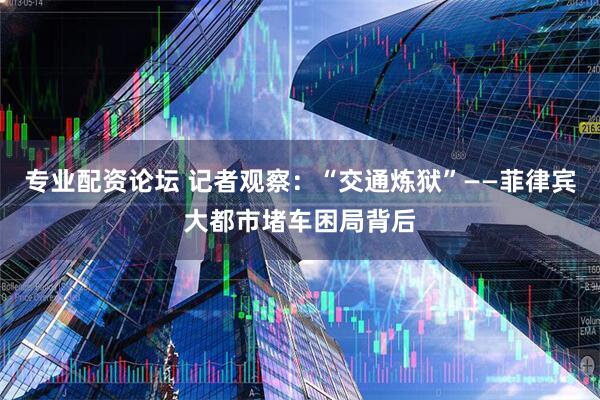 专业配资论坛 记者观察：“交通炼狱”——菲律宾大都市堵车困局背后