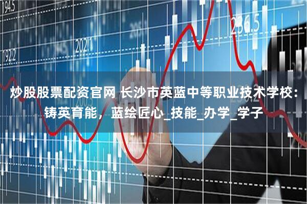 炒股股票配资官网 长沙市英蓝中等职业技术学校：铸英育能，蓝绘匠心_技能_办学_学子