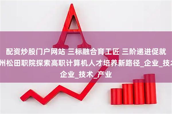 配资炒股门户网站 三标融合育工匠 三阶递进促就业：广州松田职院探索高职计算机人才培养新路径_企业_技术_产业