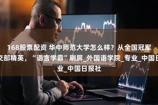 168股票配资 华中师范大学怎么样？从全国冠军到外交部精英，“语言学霸”刷屏_外国语学院_专业_中国日报社