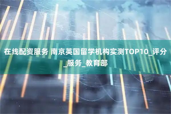 在线配资服务 南京英国留学机构实测TOP10_评分_服务_教育部