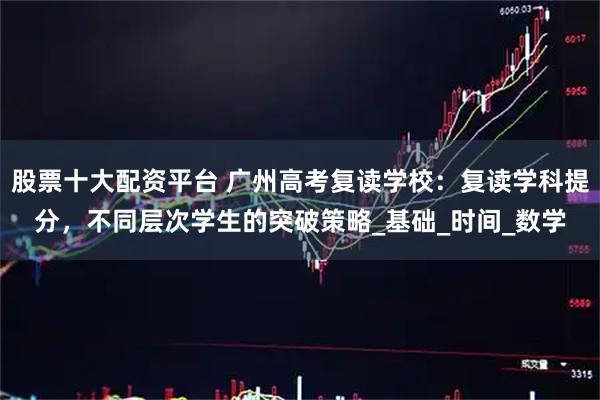 股票十大配资平台 广州高考复读学校：复读学科提分，不同层次学生的突破策略_基础_时间_数学