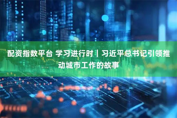 配资指数平台 学习进行时｜习近平总书记引领推动城市工作的故事