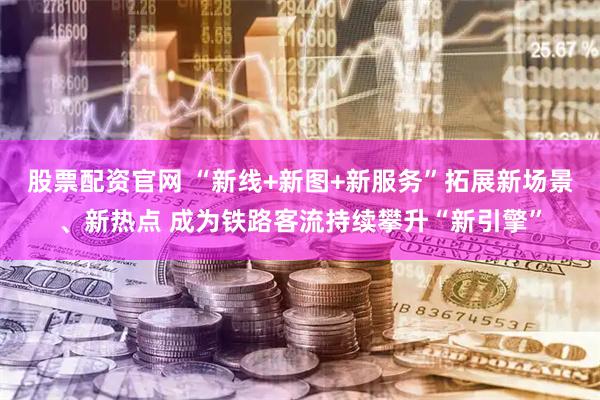 股票配资官网 “新线+新图+新服务”拓展新场景、新热点 成为铁路客流持续攀升“新引擎”