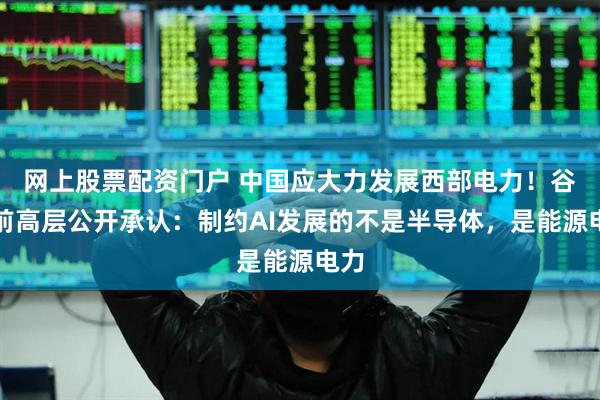网上股票配资门户 中国应大力发展西部电力！谷歌前高层公开承认：制约AI发展的不是半导体，是能源电力
