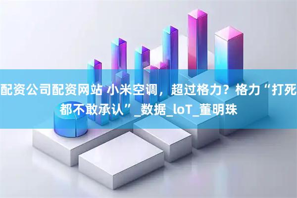 配资公司配资网站 小米空调，超过格力？格力“打死都不敢承认”_数据_loT_董明珠