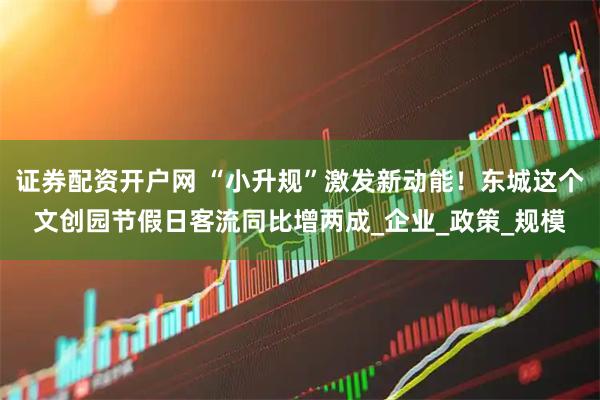 证券配资开户网 “小升规”激发新动能！东城这个文创园节假日客流同比增两成_企业_政策_规模