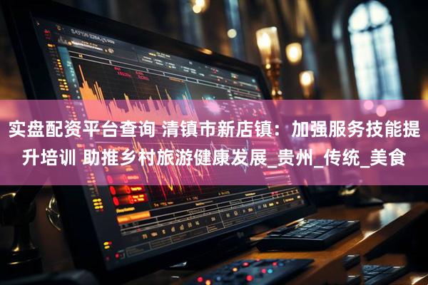 实盘配资平台查询 清镇市新店镇：加强服务技能提升培训 助推乡村旅游健康发展_贵州_传统_美食