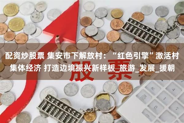 配资炒股票 集安市下解放村：“红色引擎”激活村集体经济 打造边境振兴新样板_旅游_发展_援朝