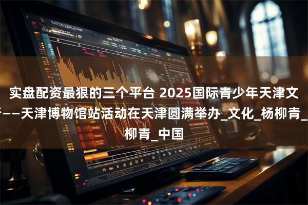 实盘配资最狠的三个平台 2025国际青少年天津文旅行——天津博物馆站活动在天津圆满举办_文化_杨柳青_中国