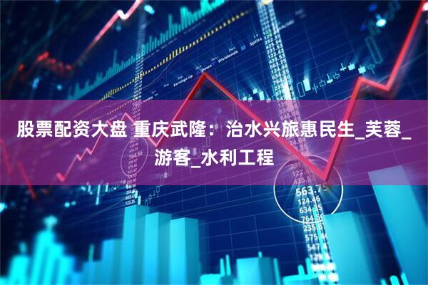股票配资大盘 重庆武隆：治水兴旅惠民生_芙蓉_游客_水利工程