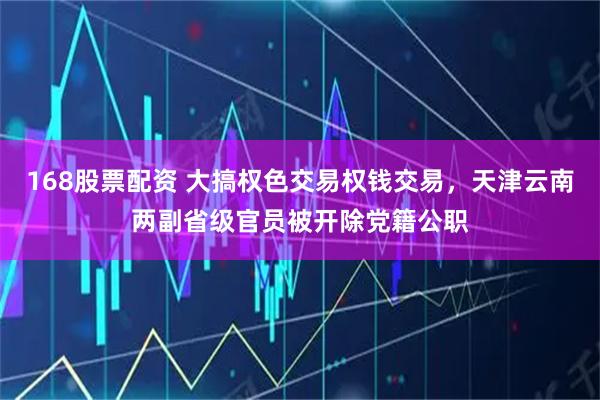 168股票配资 大搞权色交易权钱交易，天津云南两副省级官员被开除党籍公职