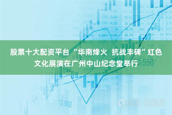 股票十大配资平台 “华南烽火  抗战丰碑”红色文化展演在广州中山纪念堂举行