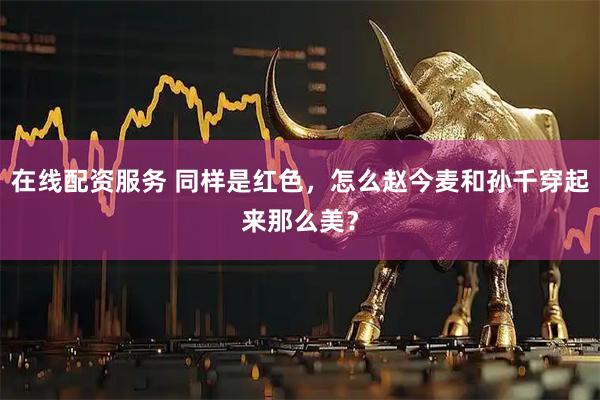 在线配资服务 同样是红色，怎么赵今麦和孙千穿起来那么美？