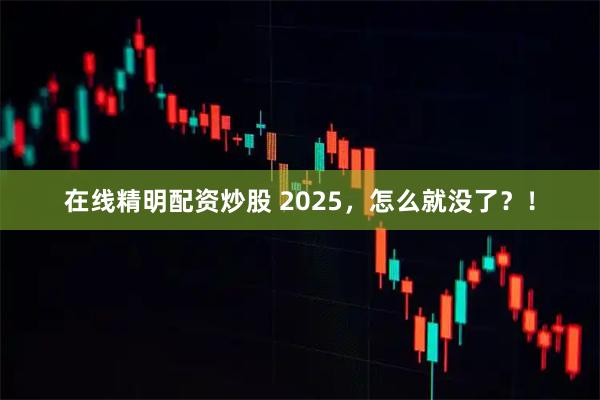 在线精明配资炒股 2025,怎么就没了?!