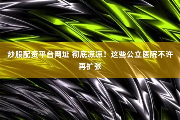 炒股配资平台网址 彻底凉凉!这些公立医院不许再扩张