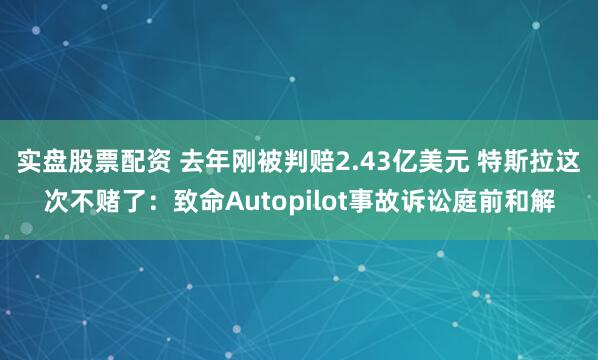 实盘股票配资 去年刚被判赔2.43亿美元 特斯拉这次不赌了：致命Autopilot事故诉讼庭前和解